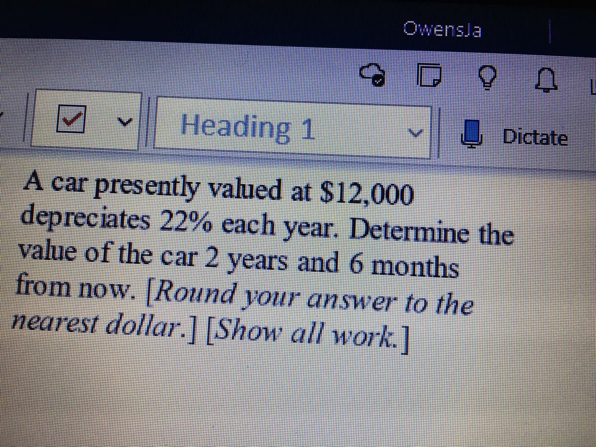 Owensla
Heading 1
Dictate
A car presently valued at $12,000
depreciates 22% each year. Determine the
value of the car 2 years and 6 months
from now. Round your answer to the
nearest dollar.] [Show all work.]
