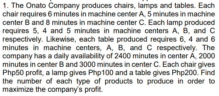 1. The Onato Company produces chairs, lamps and tables. Each
chair requires 6 minutes in machine center A, 5 minutes in machine
center B and 8 minutes in machine center C. Each lamp produced
requires 5, 4 and 5 minutes in machine centers A, B, and C
respectively. Likewise, each table produced requires 6, 4 and 6
minutes in machine centers, A, B, and C respectively. The
company has a daily availability of 2400 minutes in center A, 2000
minutes in center B and 3000 minutes in center C. Each chair gives
Php50 profit, a lamp gives Php100 and a table gives Php200. Find
the number of each type of products to produce in order to
maximize the company's profit.
