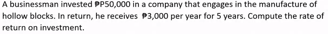 A businessman invested P50,000 in a company that engages in the manufacture of
hollow blocks. In return, he receives $3,000 per year for 5 years. Compute the rate of
return on investment.