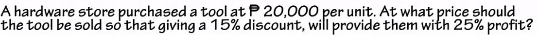 A hardware store purchased a tool at P20,000 per unit. At what price should
the tool be sold so that giving a 15% discount, will provide them with 25% profit?