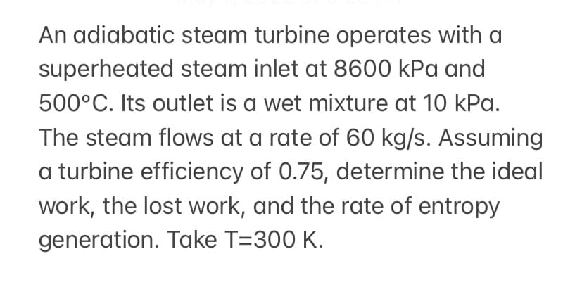 An adiabatic steam turbine operates with a
superheated steam inlet at 8600 kPa and
500°C. Its outlet is a wet mixture at 10 kPa.
The steam flows at a rate of 60 kg/s. Assuming
a turbine efficiency of 0.75, determine the ideal
work, the lost work, and the rate of entropy
generation. Take T=300 K.
