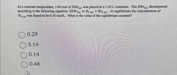 At a constant temperature, 1.00 mol of HBr(g) was placed in a 1.50 L container. The HBr(g) decomposed
according to the following equation: 2HBr(g) = H₂(g) + Brz (g). At equilibrium the concentration of
was found to be 0.26 mol/L. What is the value of the equilibrium constant?
H₂ (9)
0.29
3.14
0.14
0.48
he