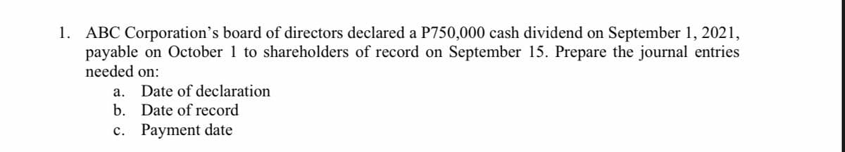 1. ABC Corporation's board of directors declared a P750,000 cash dividend on September 1, 2021,
payable on October 1 to shareholders of record on September 15. Prepare the journal entries
needed on:
а.
Date of declaration
b. Date of record
c. Payment date
