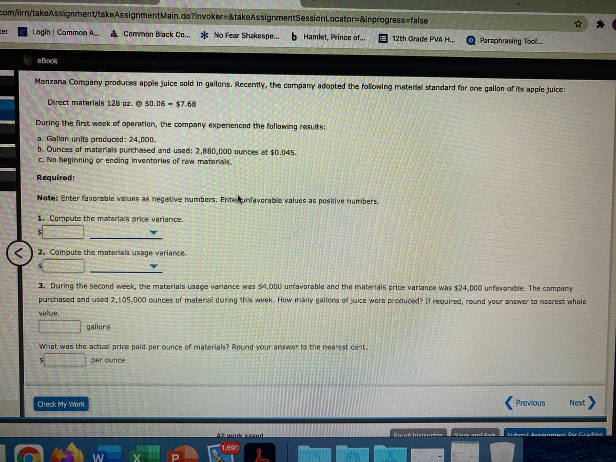 com/ilrn/takeAssignment/takeAssignmentMain.do?invoker=&takeAssignmentSessionLocator=&inprogress=false
ter
Login | Common A..
Common Black Co... No Fear Shakespe...
b Hamlet, Prince of...
E 12th Grade PVA H..
O Paraphrasing Tool..
eBook
Manzana Company produces apple juice sold in gallons. Recently, the company adopted the following material standard for one gallon of its apple juice:
Direct materials 128 oz. @ $0.06 = $7.68
%3D
During the first week of operation, the company experienced the following results:
a. Gallon units produced: 24,000.
b. Ounces of materials purchased and used: 2,880,000 ounces at $0.045.
C. No beginning or ending inventories of raw materials.
Required:
Note: Enter favorable values as negative numbers. Entelunfavorable values as positive numbers,
1. Compute the materials price variance.
2. Compute the materials usage variance.
3. During the second week, the materials usage variance was $4,000 unfavorable and the materials price variance was $24,000 unfavorable. The company
purchased and used 2,105,000 ounces of material during this week. How many gailons of juice were produced? If required, round your answer to nearest whole
value.
gallons
What was the actual price paid per ounce of materials? Round your answer to the nearest cent.
per ounce
Check My Work
( Previous
Next
Alwork saved.
Frnail Intrurtne
Couo andEvtt
Cuhmit Accianment for Grading
1,691
