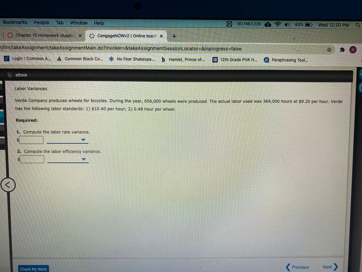 Bookmarks
People
Tab
Window Help
192.168.1.229 60 83%
Wed 12:20 PM
Chapter 10 Homework (Applice X CengageNOWv2 | Online teach x
lim/takeAssignment/takeAssignmentMain.do?invoker=&takeAssignmentSessionLocator=&inprogress=false
☆ 青N
Login Common A...
A Common Black Co...
*No Fear Shakespe...
b Hamlet, Prince of...
E 12th Grade PVA H..
O Paraphrasing Tool..
eBook
Labor Variances.
Verde Company produces wheels for bicycles. During the year, 656,000 wheels were produced. The actual labor used was 364,000 hours at $9.20 per hour. Verde
has the following labor standards: 1) $10.40 per hour; 2) 0.48 hour per wheel.
Required:
1. Compute the labor rate variance.
2. Compute the labor efficiency variance.
Previous
Next
Check My Work
