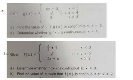 x < 3
3 sxs 4
x > 4
kx + 3,
а.
Let
g(x) =
8,
a) Find the value of k if g (x) is continuous at x 3.
b) Determine whether g (x) is continuous at x = 4.
+ 1
x < 0
b. Given f(x) =
0<x < 2
X 2 2
- 2x + C
a) Determine whether f(x) is continuous at x = 0.
b) Find the value of c such that f(x) is continuous at x = 2.
