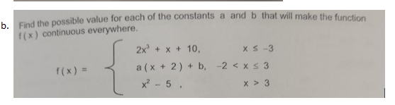 h Find the possible value for each of the constants a and b that will make the function
f(x) continuous everywhere.
2x + x + 10,
x S -3
f(x) =
a (x + 2) + b, -2 < xs 3
x - 5 ,
x > 3
