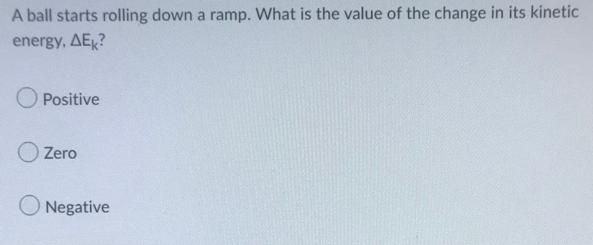 A ball starts rolling down a ramp. What is the value of the change in its kinetic
energy, AEK?
O Positive
Zero
Negative