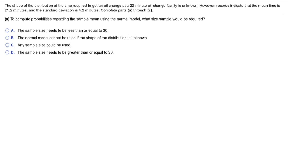 The shape of the distribution of the time required to get an oil change at a 20-minute oil-change facility is unknown. However, records indicate that the mean time is
21.2 minutes, and the standard deviation is 4.2 minutes. Complete parts (a) through (c).
(a) To compute probabilities regarding the sample mean using the normal model, what size sample would be required?
O A. The sample size needs to be less than or equal to 30.
O B. The normal model cannot be used if the shape of the distribution is unknown.
OC. Any sample size could be used.
O D. The sample size needs to be greater than or equal to 30.
