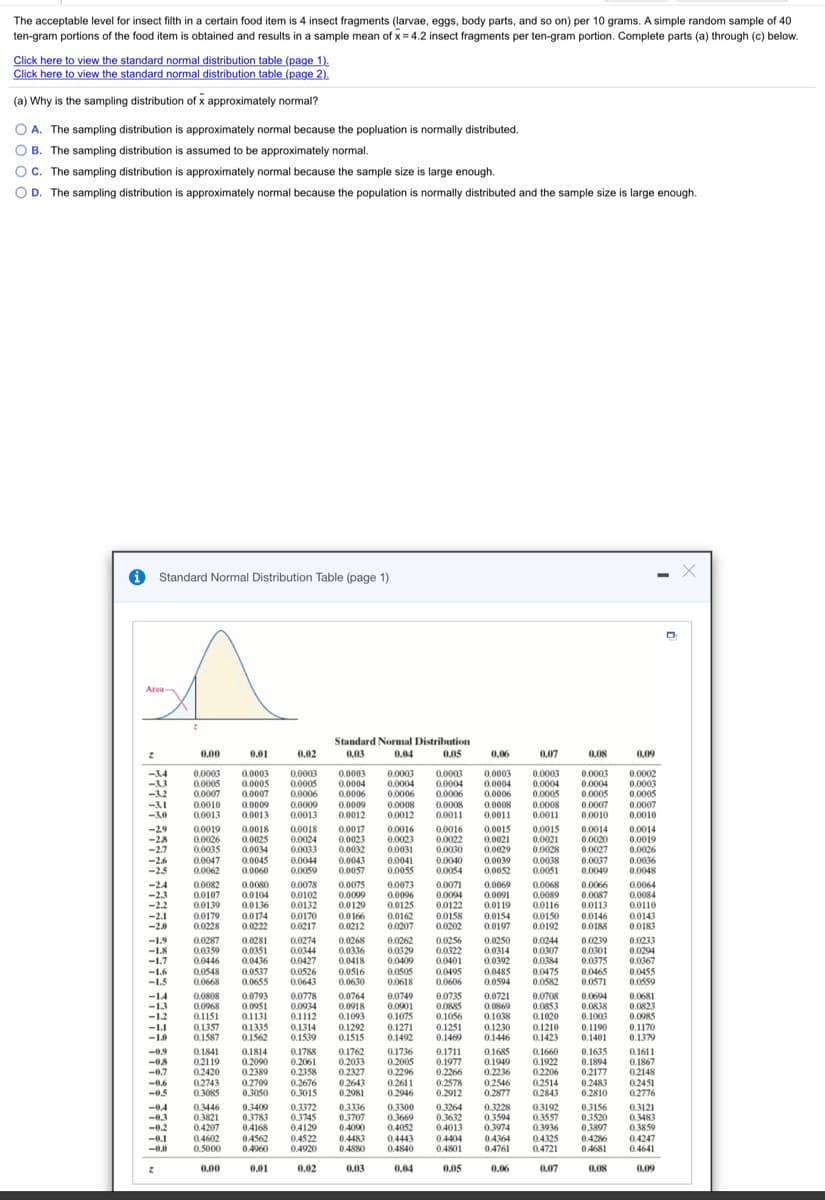 The acceptable level for insect filth in a certain food item is 4 insect fragments (larvae, eggs, body parts, and so on) per 10 grams. A simple random sample of 40
ten-gram portions of the food item is obtained and results in a sample mean of x = 4.2 insect fragments per ten-gram portion. Complete parts (a) through (c) below.
Click here to view the standard normal distribution table (page 1).
Click here to view the standard normal distribution table (page 2).
(a) Why is the sampling distribution of x approximately normal?
OA. The sampling distribution is approximately normal because the popluation is normally distributed.
O B. The sampling distribution is assumed to be approximately normal.
OC. The sampling distribution is approximately normal because the sample size is large enough.
O D. The sampling distribution is approximately normal because the population is normally distributed and the sample size is large enough.
O Standard Normal Distribution Table (page 1)
Area
Standard Normal Distribution
0.00
0.01
0.02
0.03
0.04
0.05
0,06
0.07
0,08
0,09
-34
0.0003
0.0005
0.0007
0.0010
0.0013
0.0003
0.0005
0.0007
0.0003
0.0005
0.0006
0.0003
0.0004
0.0003
0.0004
0.0006
0.0003
0.0004
0.0006
0.0003
0.0004
0.0006
0.0003
0.0004
0.0005
0.0003
0.0004
0.0005
0.0002
0.0003
0.0005
0.0007
0.0010
-32
0.0006
0.0009
-31
-30
0.0008
0.0012
0.0008
0.0011
0.0007
0.0010
0.0009
0.0009
0.0008
0.0011
0.0008
0.0013
0.0013
0.0012
0.0011
0.0014
0.0019
0.0026
0.0036
0.0015
-29
-28
-2.7
0.0019
0.0026
0.0035
0.0018
0.0025
0.0034
0.0018
0.0024
0.0033
0.0017
0.0023
0.0032
0.0016
0.0023
0.0031
0.0016
0.0022
0.0021
0.0029
0.0015
0.0021
0.0028
0.0014
0.0020
0.0027
-26
-2.5
0.0047
0.0062
0.0045
0.0060
0.0044
0.0059
0.0043
0.0057
0.0030
0.0040
0.0054
0.0039
0.0052
0.0038
0.0051
0.0041
0.0037
0.0049
0.0055
0.0048
-24
-23
-2.2
-2.1
-2.0
0.0082
0.0107
0.0139
0.0179
0.0228
0.0080
0.0078
0.0075
0.0099
0.0073
0.0096
0.0071
0.0069
0.0068
0.0089
0.0066
0.0064
0.0104
0.0136
0.0174
0.0222
0.0102
0.0132
0.0170
0.0217
0.0094
0.0122
0.0158
0.0202
0.0091
0.0119
0.0154
0.0197
0.0087
0.0113
0.0146
0.0188
0.0084
0.0110
0.0129
0.0166
0.0212
0.0125
0.0162
0.0207
0.0116
0.0150
0.0192
0.0143
0.0183
-1.9
-1.K
-1.7
0.0287
0.0359
0.0446
0.0548
0.0668
0.0281
0.0351
0.0436
0.0537
0.0655
0.0274
0,0344
0.0427
0.0526
0.0643
0.0268
0.0336
0.0418
0.0516
0.0630
0.0262
0.0256
0.0322
0.0401
0.0495
0.0606
0.0250
0.0314
0.0392
0.0244
0.0307
0.0239
0.0301
0.0375
0.0465
0.0233
0.0294
0.0367
0.0329
0.0400
0.0384
0.0475
-16
0.0505
0.0618
0.0485
0.0455
0.0559
-1.5
0.0594
0.0582
0.0571
0.0793
0.0951
0.1131
0.1335
0.1562
0.0778
0.0934
0.1112
0.0764
-14
-1.3
-1.2
0.0808
0.0968
0.1151
0.1357
0.1587
0.0918
0.1093
0.1292
0.1515
0.0749
0.0901
0.1075
0.0735
0.0885
0.1056
0.1251
0.1469
0.0721
0.0869
0.1038
0.1230
0.1446
0.0708
0.0853
0.1020
0.1210
0.1423
0.0694
0.0838
0.1003
0.0681
0.0823
0.0985
0.1170
0.1379
-1.1
-1.0
0.1314
0.1539
0.1271
0.1492
0.1190
0.1401
-0.9
0.1841
0.1814
0.2090
0.2389
0.2709
0.3050
0.1788
0.1762
0.2033
0.2327
0.2643
0.2981
0.1736
0.1711
0.1685
0.1949
0.1660
0.1635
0.1894
0.2177
0.2483
0.2810
0.1611
0.1867
02119
02420
02743
0.3085
0.2061
0.2358
0.2676
0.3015
0.2005
0.2296
0.2611
0.2946
0.1977
0.2266
0.2578
0.2912
0.1922
0.2206
0.2514
0.2843
-07
0.2236
0.2546
0.2877
0.2148
0.2451
0.2776
-0.5
0.3409
0.3783
04168
0.3372
0.3745
0.4129
0.4522
0.4920
03336
03707
0.4090
0.3300
0.3669
0.4052
0.4443
0.4840
0.3264
0.3632
0.4013
0.3228
0.3594
0.3974
0.3121
0.3483
0.3859
-04
-0.3
0.3446
0.3821
0.3192
0.3557
0.3936
0.3156
0.3520
0.3897
-0.2
-0.1
04207
0.4602
0.5000
04562
0.4960
0.4483
0.4880
0.4404
0.4801
0.4364
0.4761
0.4325
04286
0.4681
0.4247
0.4641
0.4721
0,00
0.01
0.02
0.03
0.04
0.05
0.06
0,07
0.08
0.09
