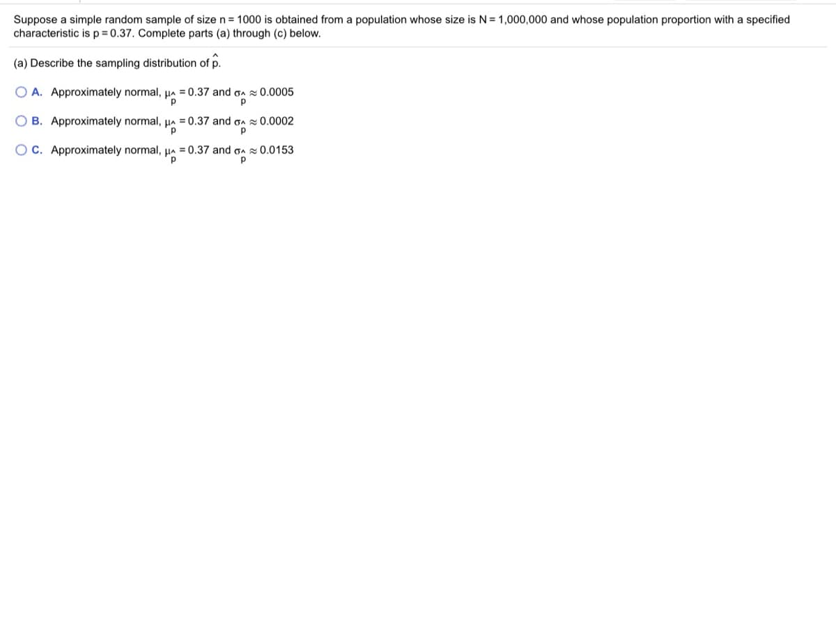 Suppose a simple random sample of size n = 1000 is obtained from a population whose size is N= 1,000,000 and whose population proportion with a specified
characteristic isp=0.37. Complete parts (a) through (c) below.
(a) Describe the sampling distribution of p.
O A. Approximately normal, µa = 0.37 and oa 0.0005
O B. Approximately normal,
= 0.37 and on 0.0002
O C. Approximately normal, HA = 0.37 and gA 0.0153
