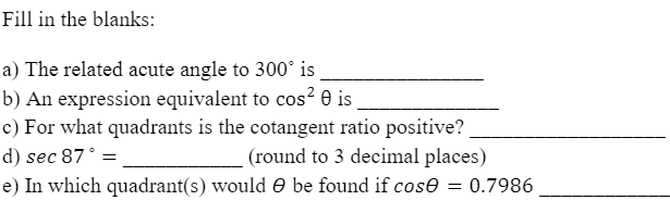 Fill in the blanks:
a) The related acute angle to 300° is
b) An expression equivalent to cos² 0 is
c) For what quadrants is the cotangent ratio positive?
d) sec 87° =
(round to 3 decimal places)
e) In which quadrant(s) would O be found if cose = 0.7986
