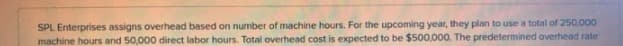 SPL Enterprises assigns overhead based on number of machine hours. For the upcoming year, they plan to use a total of 250,000
machine hours and 50,000 direct labor hours. Total overhead cost is expected to be $500,000. The predetermined overhead rate
