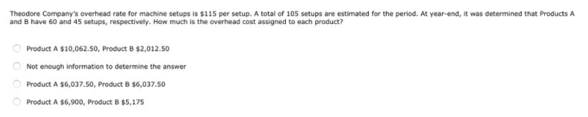 Theodore Company's overhead rate for machine setups is $115 per setup. A total of 105 setups are estimated for the period. At year-end, it was determined that Products A
and B have 60 and 45 setups, respectively. How much is the overhead cost assigned to each product?
Product A $10,062.50, Product B $2,012.50
Not enough information to determine the answer
Product A $6,037.50, Product B $6,037.50
Product A $6,900, Product B $5,175
O O O O
