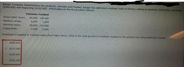 Bangor Company manufactures two products, Velveeto and Fondant. Bangor has estimated everhead costs as follows: setting up machinos ($160,000). machining
($300,000) and inspecting ($10a,000). Information on the two products follows:
Velveeto Fondant
Direct labor hours
60,000 100,000
Machine setups
2,400
1,600
Machine hours
96,000 104,000
2,800
Inspections
3,200
Overhead is applied to Fondant uslng direct labor hours. What is the fotal artiount of overhead charqed to this product ine using traditlonal costing?
$280,000
5210,000
S105,000
$350,000

