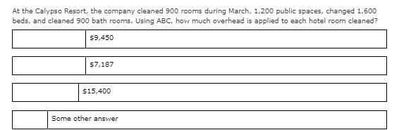 At the Calypso Resort, the company cleaned 900 rooms during March, 1,200 public spaces, changed 1,600
beds, and cleaned 900 bath rooms. Using ABC, how much overhead is applied to each hotel room cleaned?
$9,450
$7,187
$15,400
Some other answer
