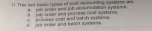 1) The two basic types of cost accounting systems are
a. job order and job accumulation systems.
b. job order and process cost systems.
C. process cost and batch systems.
d. job order and batch systems.
