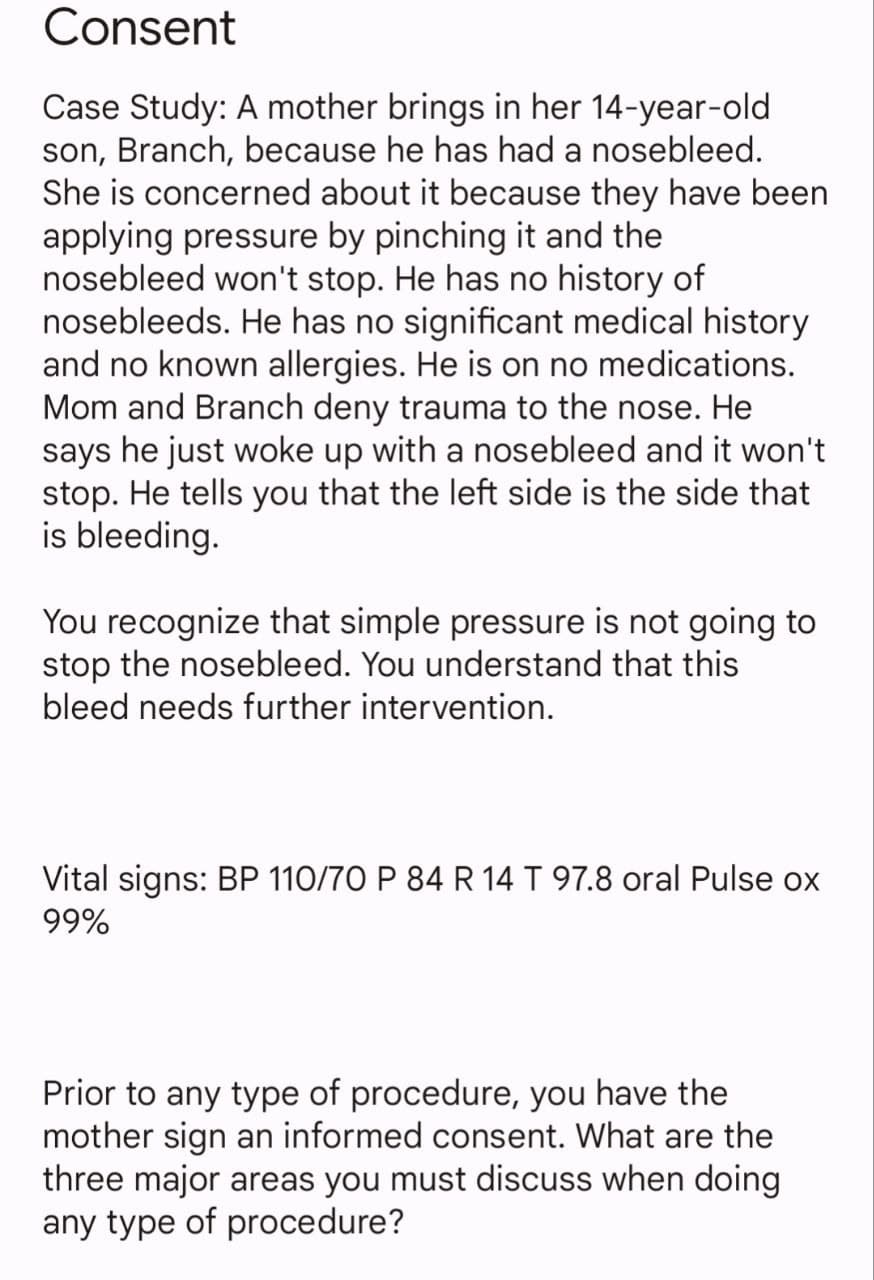 Consent
Case Study: A mother brings in her 14-year-old
son, Branch, because he has had a nosebleed.
She is concerned about it because they have been
applying pressure by pinching it and the
nosebleed won't stop. He has no history of
nosebleeds. He has no significant medical history
and no known allergies. He is on no medications.
Mom and Branch deny trauma to the nose. He
says he just woke up with a nosebleed and it won't
stop. He tells you that the left side is the side that
is bleeding.
You recognize that simple pressure is not going to
stop the nosebleed. You understand that this
bleed needs further intervention.
Vital signs: BP 110/70 P 84 R 14 T 97.8 oral Pulse ox
99%
Prior to any type of procedure, you have the
mother sign an informed consent. What are the
three major areas you must discuss when doing
any type of procedure?