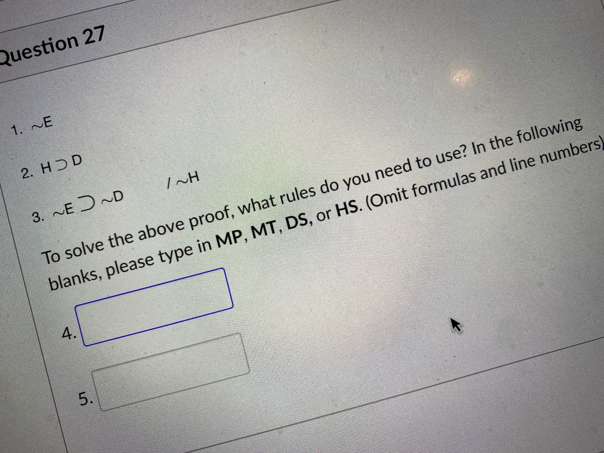 Question 27
1. E
2. HDD
3. E J ~D
INH
To solve the above proof, what rules do you need to use? In the following
blanks, please type in MP, MT, DS, or HS. (Omit formulas and line numbers)
4.
5.
