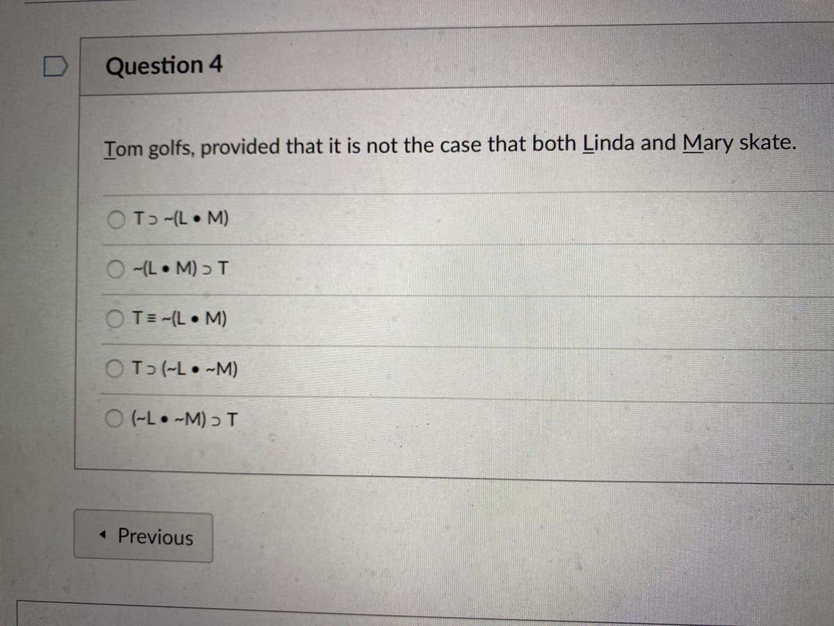 Question 4
Tom golfs, provided that it is not the case that both Linda and Mary skate.
OT -(L • M)
O (L• M) ɔ T
OT= -(L• M)
OT (-L• -M)
O (-L• -M) ɔ T
« Previous
