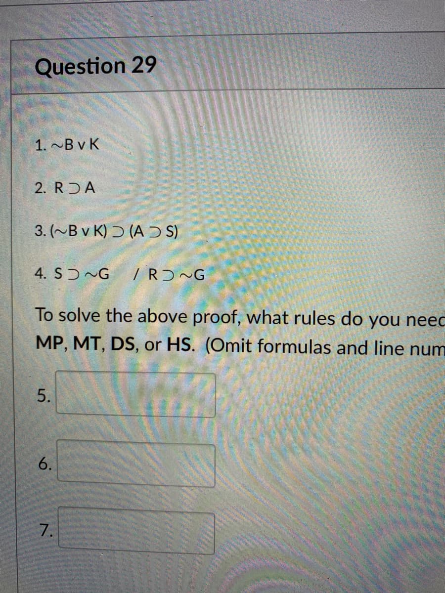 Question 29
1. ~B v K
2. R A
3. (~B v K) Ɔ (A Ɔ S)
4. SƆ~G
/ RƆ~G
To solve the above proof, what rules do you neec
MP, MT, DS, or HS. (Omit formulas and line num
7.
5.
6.
