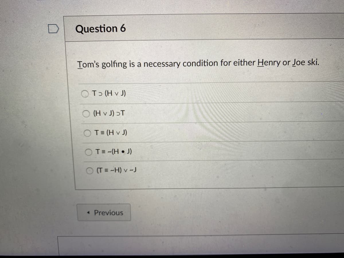 Question 6
Tom's golfing is a necessary condition for either Henry or Joe ski.
OT (H v J)
O (H v J) ɔT
OT= (H v J)
OT= -(H • J)
(T = -H) v ~J
< Previous
