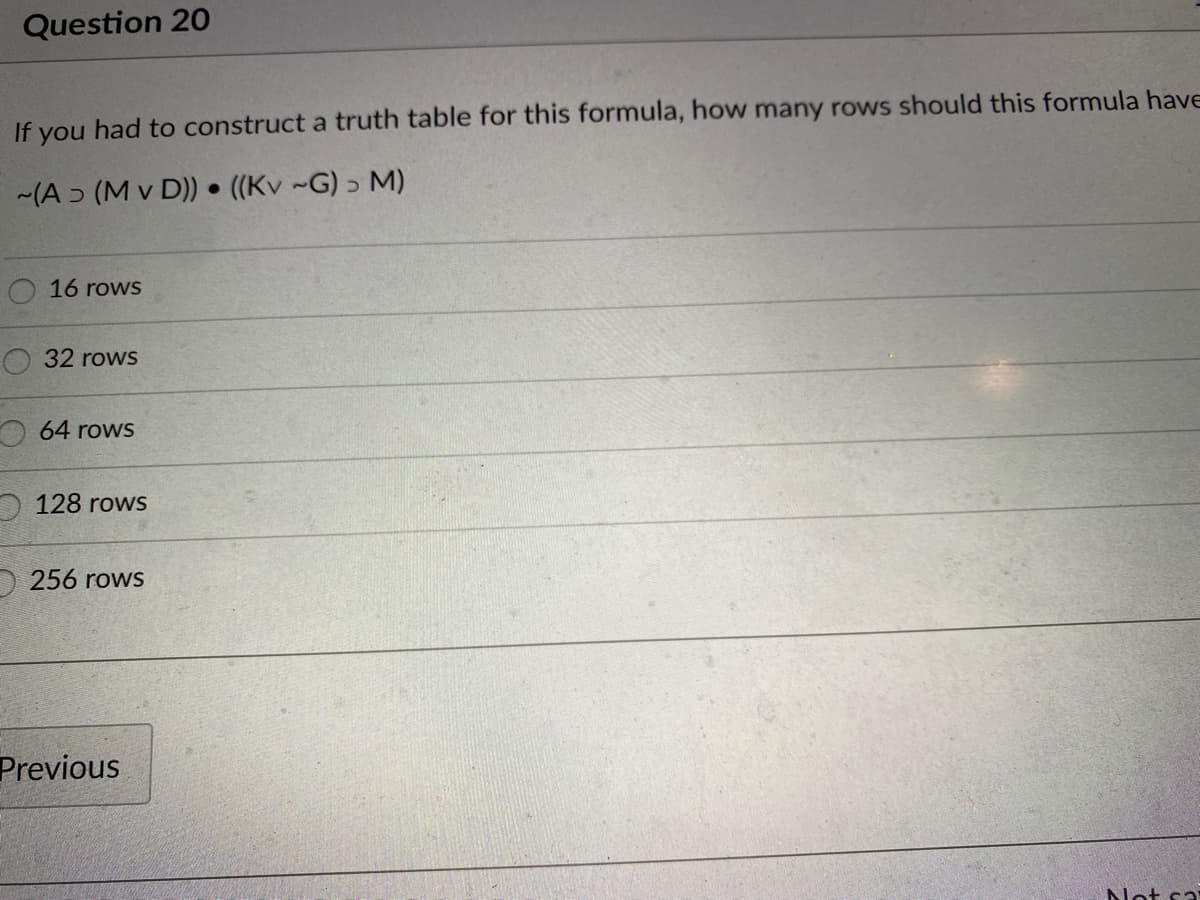 Question 20
If you had to construct a truth table for this formula, how many rows should this formula have
(A ɔ (M v D)) • ((Kv ~G) > M)
16 rows
32 rows
64 rows
O 128 rows
256 rows
Previous
Not sa
