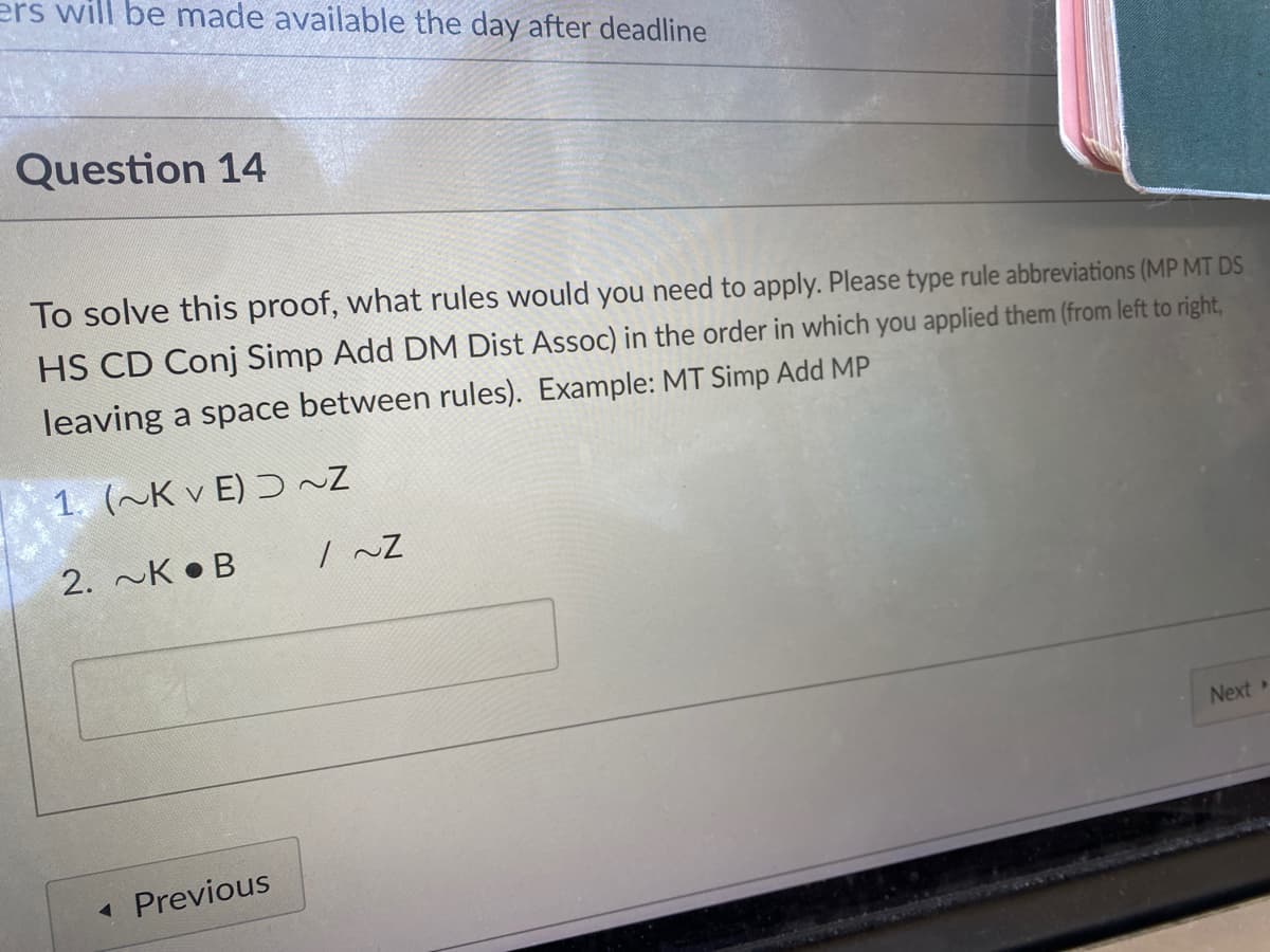 ers will be made available the day after deadline
Question 14
To solve this proof, what rules would you need to apply. Please type rule abbreviations (MP MT DS
HS CD Conj Simp Add DM Dist Assoc) in the order in which you applied them (from left to right,
leaving a space between rules). Example: MT Simp Add MP
1. (~K v E) Ɔ ~Z
2. ~K • B
Next
Previous
