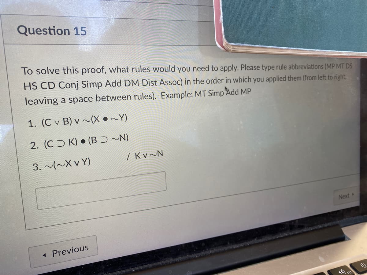 Question 15
To solve this proof, what rules would you need to apply. Please type rule abbreviations (MP MT DS
HS CD Conj Simp Add DM Dist Assoc) in the order in which you applied them (from left to right,
leaving a space between rules). Example: MT Simp Add MP
1. (C v B) v ~(X •~Y)
2. (C K) • (BƆ~N)
3. (~X v Y)
/ Kv~N
Next
Previous
