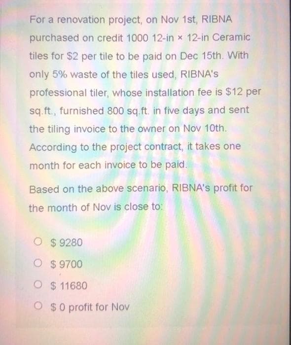 For a renovation project, on Nov 1st, RIBNA
purchased on credit 1000 12-in x 12-in Ceramic
tiles for $2 per tile to be paid on Dec 15th. With
only 5% waste of the tiles used, RIBNA's
professional tiler, whose installation fee is $12 per
sq.ft., furnished 800 sq.ft. in five days and sent
the tiling invoice to the owner on Nov 10th.
According to the project contract, it takes one
month for each invoice to be paid.
Based on the above scenario, RIBNA's profit for
the month of Nov is close to:
O $9280
O $ 9700
O $11680
O $0 profit for Nov