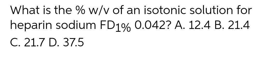 What is the % w/v of an isotonic solution for
heparin sodium FD1% 0.042? A. 12.4 B. 21.4
C. 21.7 D. 37.5