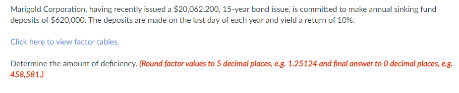 Marigold Corporation, having recently issued a $20,062,200, 15-year bond issue, is committed to make annual sinking fund
deposits of $620,000. The deposits are made on the last day of each year and yield a return of 10%.
Click here to view factor tables.
Determine the amount of deficiency. (Round factor values to 5 decimal places, e.g. 1.25124 and final answer to 0 decimal places, e.g.
458,581.)