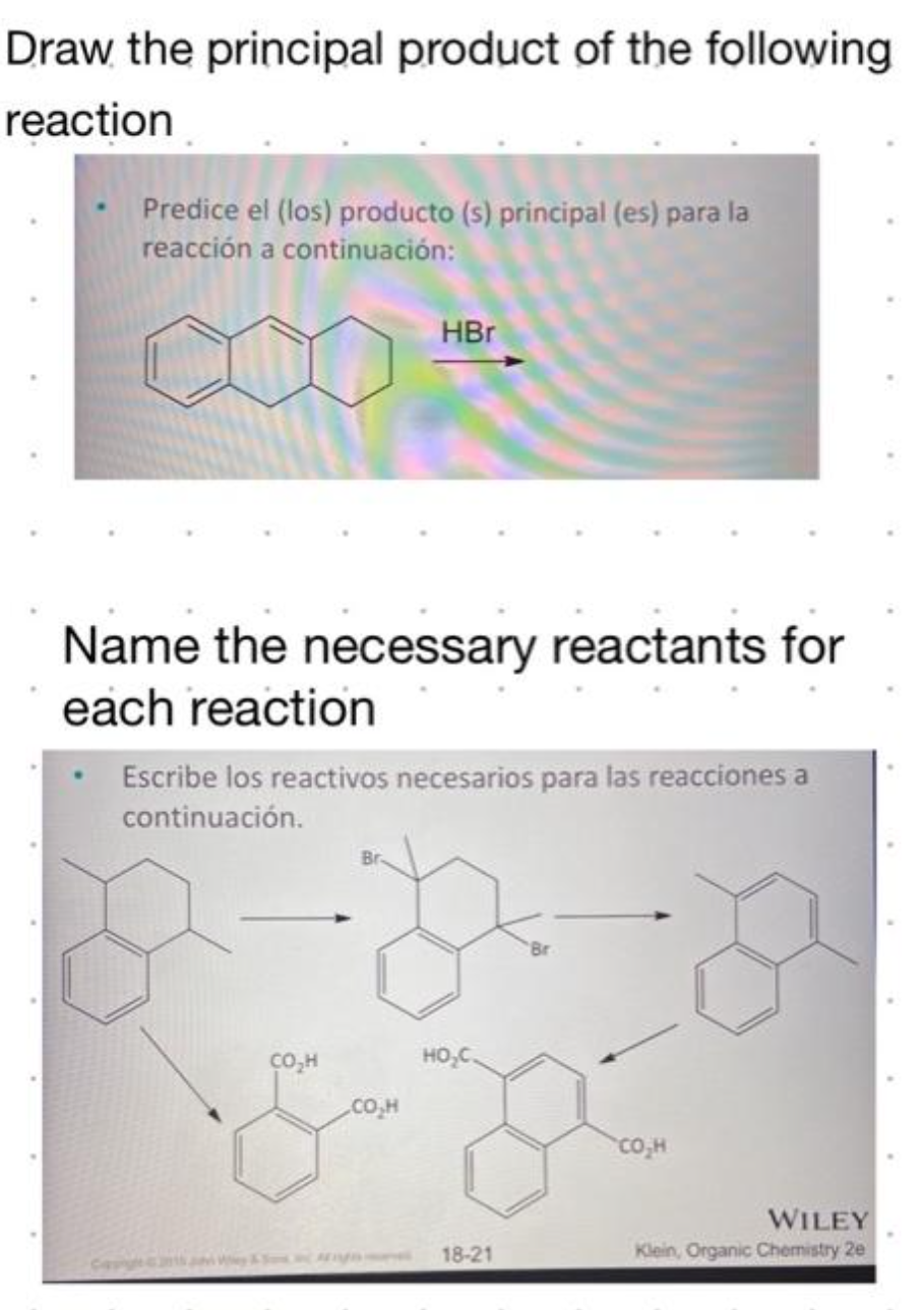 Draw the principal product of the following
reaction
Predice el (los) producto (s) principal (es) para la
reacción a continuación:
HBr
Name the necessary reactants for
each reaction
Escribe los reactivos necesarios para las reacciones a
continuación.
D D
HO₂C.
CO₂H
CO₂H
& D
18-21
CO₂H
WILEY
Klein, Organic Chemistry 2e