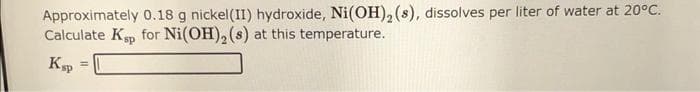 Approximately 0.18 g nickel (II) hydroxide, Ni(OH)₂ (8), dissolves per liter of water at 20°C.
Calculate Ksp for Ni(OH)₂ (s) at this temperature.
Ksp =