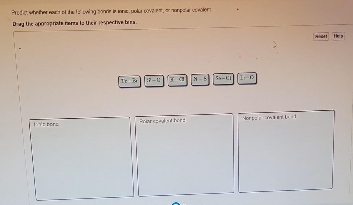 Predict whether each of the following bonds is ionic, polar covalent, or nonpolar covalent.
Drag the appropriate items to their respective bins.
lonic bond
Te-Br Si-O K-Cl
Polar covalent bond
N-S
Se-Cl
Li-O
4
Nonpolar covalent bond
Reset
Help