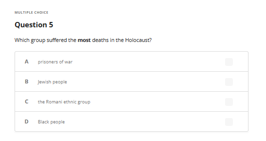 MULTIPLE CHOICE
Question 5
Which group suffered the most deaths in the Holocaust?
A prisoners of war
B
с
D
Jewish people
the Romani ethnic group
Black people