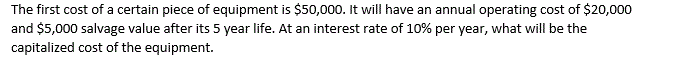The first cost of a certain piece of equipment is $50,000. It will have an annual operating cost of $20,000
and $5,000 salvage value after its 5 year life. At an interest rate of 10% per year, what will be the
capitalized cost of the equipment.
