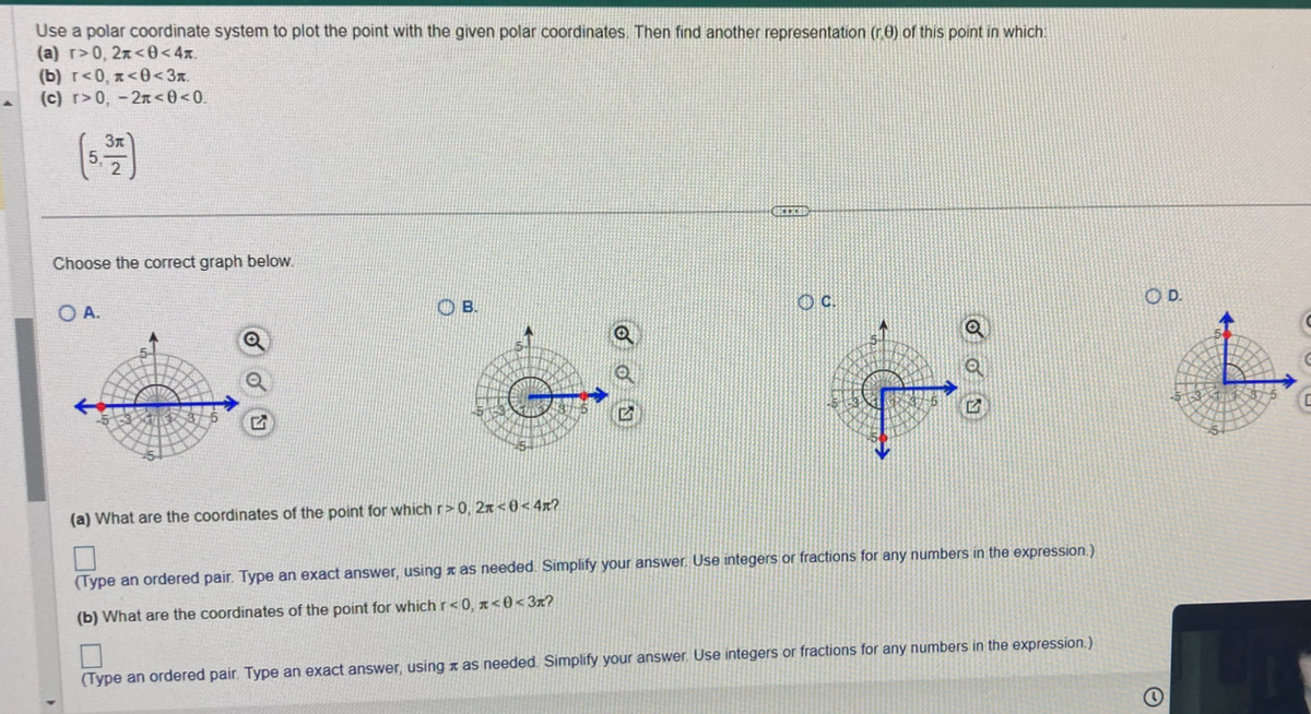 Use a polar coordinate system to plot the point with the given polar coordinates. Then find another representation (r) of this point in which
(a) r>0, 2x<0<4x.
(b) r<0, <0<3.
(c) r>0, -2<0<0.
3x
Choose the correct graph below.
O A.
OB.
(a) What are the coordinates of the point for which r>0, 2<0<4x?
0
(Type an ordered pair. Type an exact answer, using as needed. Simplify your answer. Use integers or fractions for any numbers in the expression.)
(b) What are the coordinates of the point for which r<0, <0<3?
(Type an ordered pair. Type an exact answer, using as needed. Simplify your answer. Use integers or fractions for any numbers in the expression.)
D.