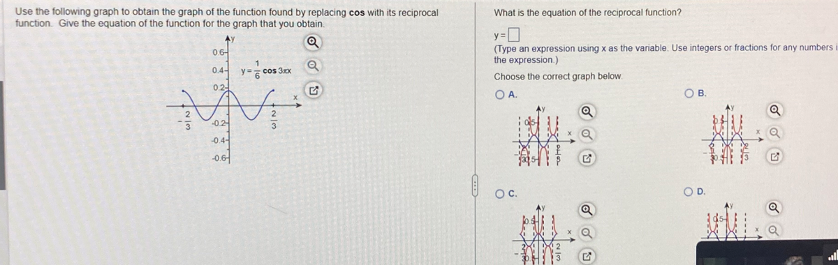 Use the following graph to obtain the graph of the function found by replacing cos with its reciprocal
function. Give the equation of the function for the graph that you obtain.
Ay
Q
2/3
0.6
0.4-
0.2-
= 1/1/20
-0.2
-0.4-
-0.6
y=
cos 3xx
N₂
2
w/N+
3
What is the equation of the reciprocal function?
y=0
(Type an expression using x as the variable. Use integers or fractions for any numbers
the expression.)
Choose the correct graph below.
O A.
O C.
10
B.
O D.