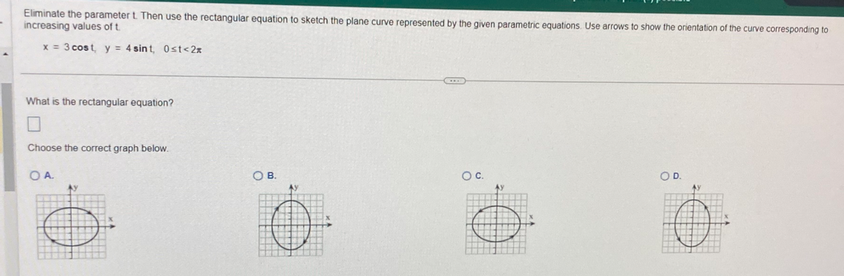 Eliminate the parameter t. Then use the rectangular equation to sketch the plane curve represented by the given parametric equations. Use arrows to show the orientation of the curve corresponding to
increasing values of t.
x = 3 cost, y = 4 sint, 0≤t<2n
What is the rectangular equation?
Choose the correct graph below.
OA.
AY
B.
O C.
O D.
H