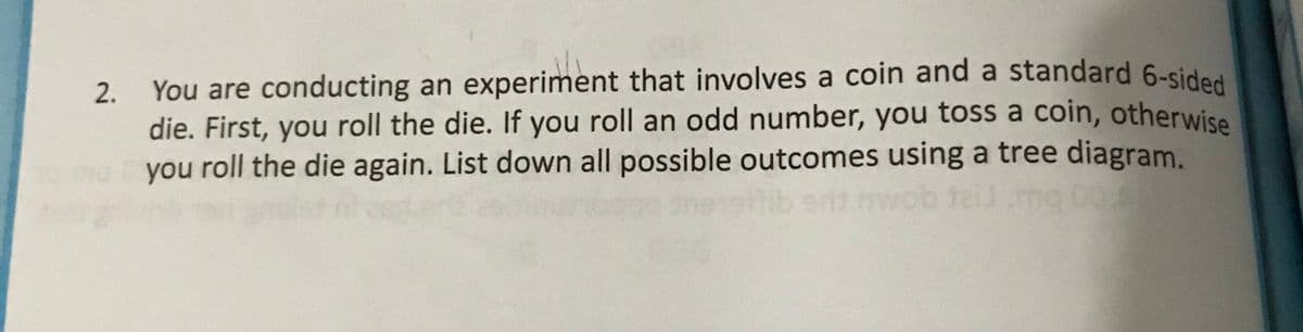 You are conducting an experiment that involves a coin and a standard 6-sided
die. First, you roll the die. If you roll an odd number, you toss a coin, otherwise
you roll the die again. List down all possible outcomes using a tree diagram.
mg 00
2.
