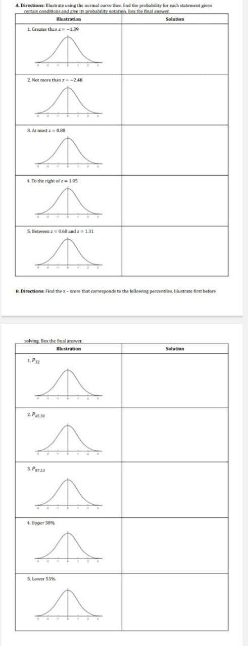 A. Directions: Illustrate using the normal curve then find the probability for each statement given
certain condiricns and give its probability notation. Rox the final answer
Illustration
Solution
1. Greater than z=-139
2. Not more than z-2.48
3. At most z= (0.88
4. To the right of z= 1.05
5. Between z 0.68 and z 131
R. Directions: Find the z- score that corresponds to the following percentiles. Illustrate first before
solving. Box the final answer
Illustration
Solution
1. Pa2
2. Pas30
3. Pensa
4. Upper 38%
5. Lower 55%
