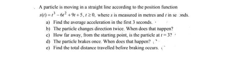 A particle is moving in a straight line according to the position function
s(1) = 1 - 612 +9t +5, 120, where s is measured in metres and t in se ɔnds.
a) Find the average acceleration in the first 3 seconds.
b) The particle changes direction twice. When does that happen?
c) How far away, from the starting point, is the particle at 1 = 3?
d) The particle brakes once. When does that happen? :
e) Find the total distance travelled before braking occurs. (*
