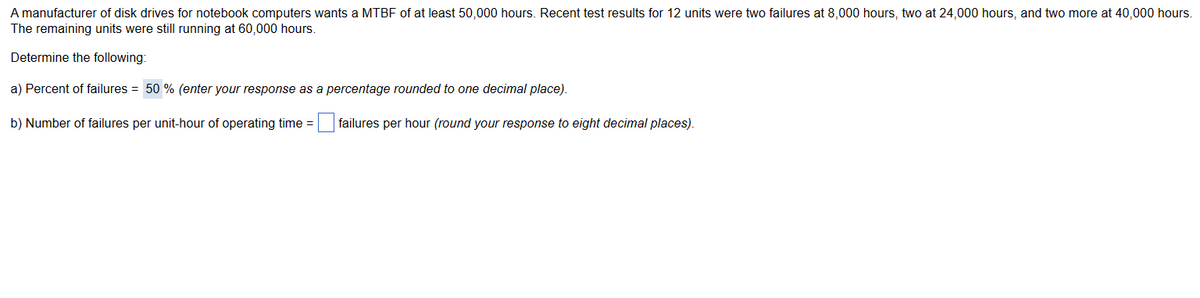 A manufacturer of disk drives for notebook computers wants a MTBF of at least 50,000 hours. Recent test results for 12 units were two failures at 8,000 hours, two at 24,000 hours, and two more at 40,000 hours.
The remaining units were still running at 60,000 hours.
Determine the following:
a) Percent of failures = 50 % (enter your response as a percentage rounded to one decimal place).
b) Number of failures per unit-hour of operating time =
failures per hour (round your response to eight decimal places).