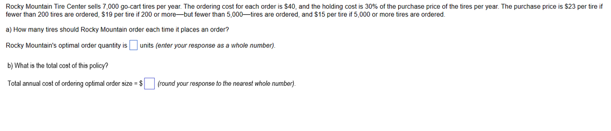 Rocky Mountain Tire Center sells 7,000 go-cart tires per year. The ordering cost for each order is $40, and the holding cost is 30% of the purchase price of the tires per year. The purchase price is $23 per tire if
fewer than 200 tires are ordered, $19 per tire if 200 or more-but fewer than 5,000-tires are ordered, and $15 per tire if 5,000 or more tires are ordered.
a) How many tires should Rocky Mountain order each time it places an order?
Rocky Mountain's optimal order quantity is
b) What is the total cost of this policy?
Total annual cost of ordering optimal order size=
units (enter your response as a whole number).
(round your response to the nearest whole number).