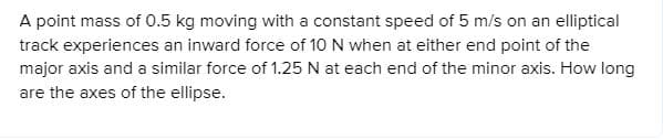 A point mass of 0.5 kg moving with a constant speed of 5 m/s on an elliptical
track experiences an inward force of 10 N when at either end point of the
major axis and a similar force of 1.25 N at each end of the minor axis. How long
are the axes of the ellipse.
