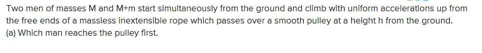Two men of masses M and M+m start simultaneously from the ground and climb with uniform accelerations up from
the free ends of a massless inextensible rope which passes over a smooth pulley at a height h from the ground.
(a) Which man reaches the pulley first.
