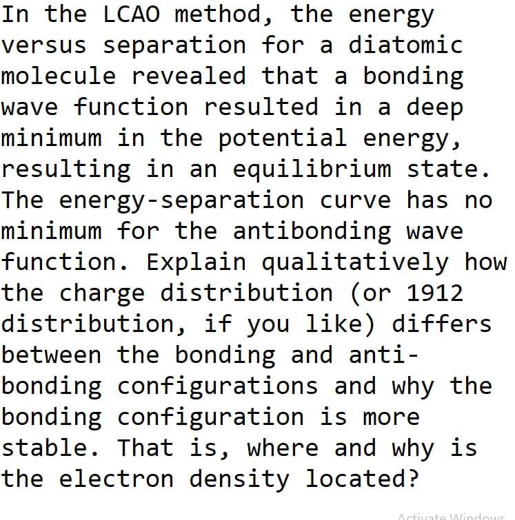 In the LCA0 method, the energy
versus separation for a diatomic
molecule revealed that a bonding
wave function resulted in a deep
minimum in the potential energy,
resulting in an equilibrium state.
The energy-separation curve has no
minimum for the antibonding wave
function. Explain qualitatively how
the charge distribution (or 1912
distribution, if you like) differs
between the bonding and anti-
bonding configurations and why the
bonding configuration is more
stable. That is, where and why is
the electron density located?
Octivate Windows
