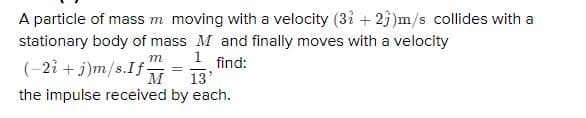 A particle of mass m moving with a velocity (3i + 2j)m/s collides with a
stationary body of mass M and finally moves with a velocity
1 find:
13'
m
(-2î + j)m/s.If-
M
the impulse received by each.
