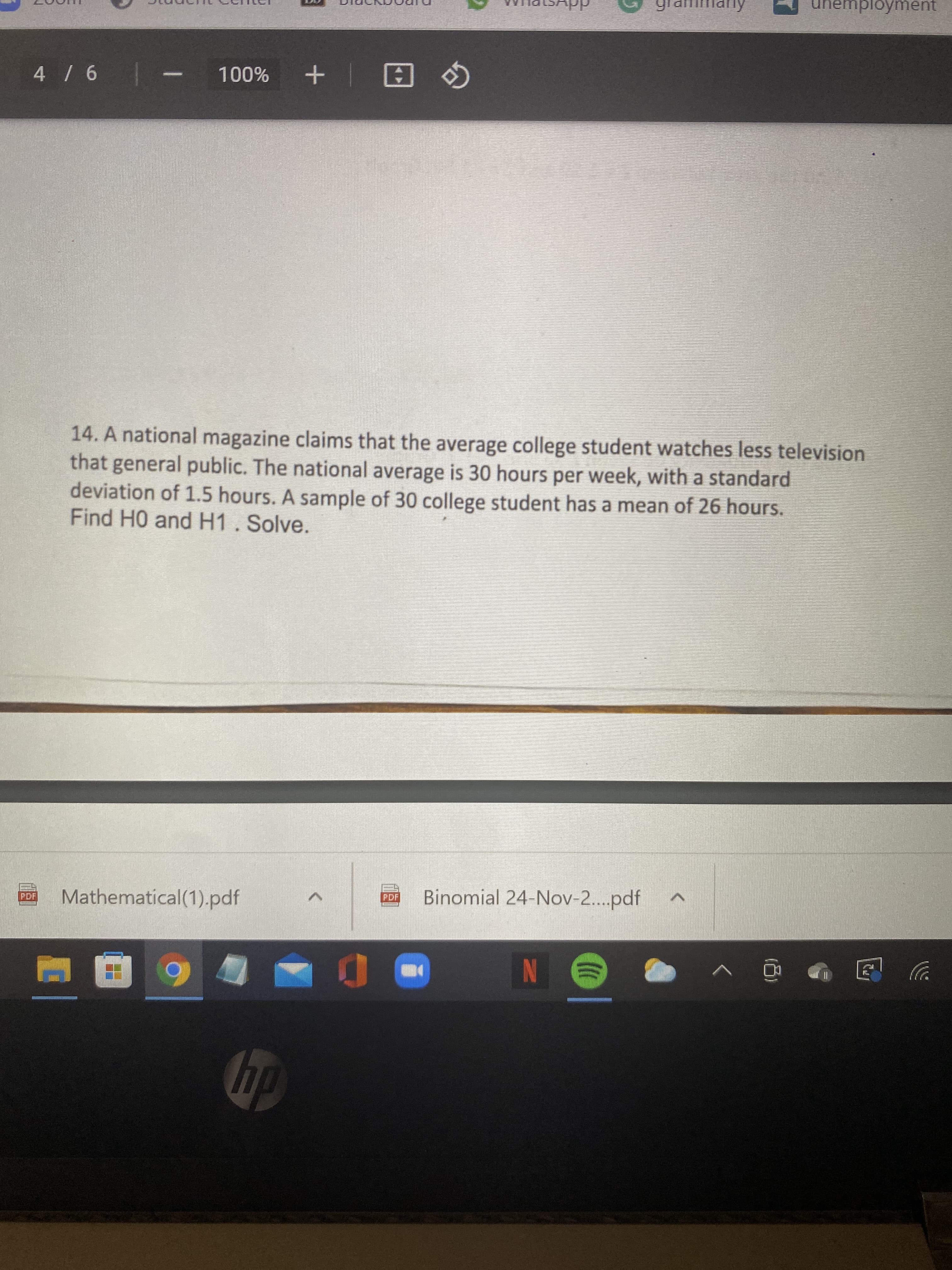 unemployment
| 9 /
%00L
日| +
14. A national magazine claims that the average college student watches less television
that general public. The national average is 30 hours per week, with a standard
deviation of 1.5 hours. A sample of 30 college student has a mean of 26 hours.
Find HO and H1. Solve.
Mathematical(1).pdf
Binomial 24-Nov-..pdf
PDF
PDF
N
dp
